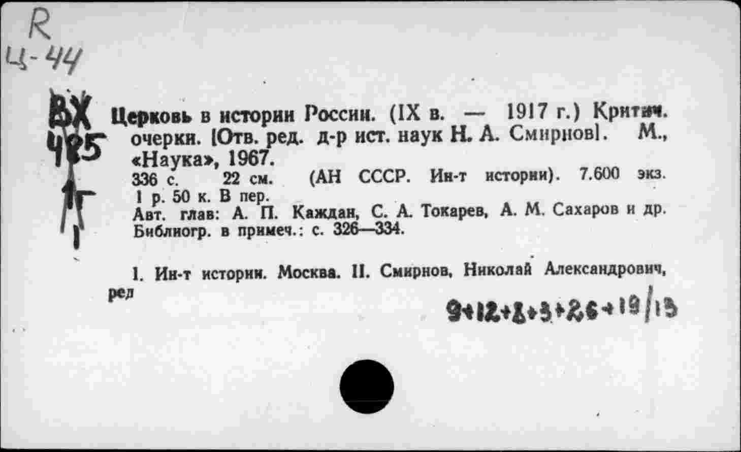 ﻿
Церковь в истории России. (IX в. — 1917 г.) Крнтот. очерки. (Отв. ред. д-р ист. наук Н. А. Смирнов!. М., «Наука», 1967.
336 с. 22 см. (АН СССР. Ин-т истории). 7.600 экз. Г 1 р. 50 к. В пер.
Авт. глав: А. П. Каждая, С. А. Токарев, А. М. Сахаров и др. Библиогр. в прнмеч.: с. 326—334.
1. Ин-т истории. Москва. И. Смирнов, Николай Александрович,